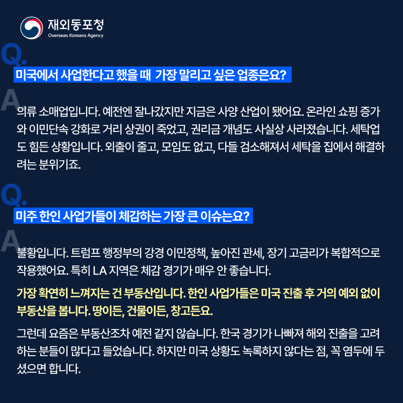 질문. 미국에서 사업한다고 했을 때 가장 말리고 싶은 업종은요? 답변. 의류 소매업입니다. 예전엔 잘나갔지만 지금은 사양 산업이 됐어요. 온라인 쇼핑 증가와 이민단속 강화로 거리 상권이 죽었고, 권리금 개념도 사실상 사라졌습니다. 세탁업도 힘든 상황입니다. 외출이 줄고, 모임도 없고, 다들 검소해져서 세탁을 집에서 해결하려는 분위기죠. 질문. 미주 한인 사업가들이 체감하는 가장 큰 이슈는요? 답변. 불활입니다. 트럼프 행정부의 강경 이민정책, 높아진 관세, 장기 고금리가 복합적으로 작용했어요. 특히 LA 지역은 체감 경기가 매우 안 좋습니다. 가장 확연히 느껴지는 건 부동산입니다. 한인 사업가들은 미국 진출 후 거의 예외없이 부동산을 봅니다. 땅이든, 건물이든, 창고든요. 그런데 요즘은 부동산조차 예전 같지 않습니다. 한국 격이가 나빠져 해외 진출을 고려하는 분들이 많다고 들었스빈다. 하지만 미국 상황도 녹로갛지 않다는 점, 꼭 염두에 두셨으면 합니다.
