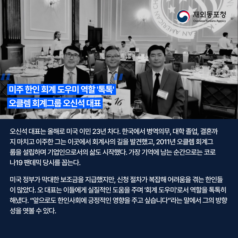 미주 한인 회계 도우미 역할 톡톡. 오클렘 회계그룹 오신석 대표. 오신석 대표는 올해로 미국 이민 23년 차다. 한국에서 병역의무, 대학 졸업, 결혼까지 마치고 이주한 그는 이곳에서 회계사의 길을 발견했고, 2011년 오클렘 회계그룹을 설립하며 기업인으로서의 삶도 시작했다. 가장 기억에 남는 순간으로는 코로나19 팬데믹 당시를 꼽는다. 미국 정부가 막대한 보조금을 지급했지만, 신청 절차가 복잡해 어려움을 겪는 한인들이 많았다. 오 대표는 이들에게 실질적인 도움을 주며 회계 도우미로서 역할을 톡톡히 해냈다. 앞으로도 한인사회에 긍적적인 영향을 주고 싶습니다 라는 말에서 그의 방향성을 엿볼 수 있다.