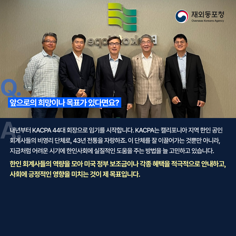 질문. 앞으로의 희망이나 목표가 있다면요? 답변. 내년부터 KACPA 44대 회장으로 임기를 시작합니다. KACPA는 캘리포니아 지역 한인 공인 회계사들의 비영리 단체로, 43년 전통을 자랑하죠. 이 단체를 잘 이끌어가는 것뿐만 아니라, 지금처럼 어려운 시기에 한인사회에 실질적인 도움을 주는 방법을 늘 고민하고 있습니다. 한인 회계사들의 역량을 모아 미국 정보 보조금이나 각종 혜택을 적극적으로 안내하고, 사회에 긍정적인 영향을 미치는 것이 제 목표입니다.