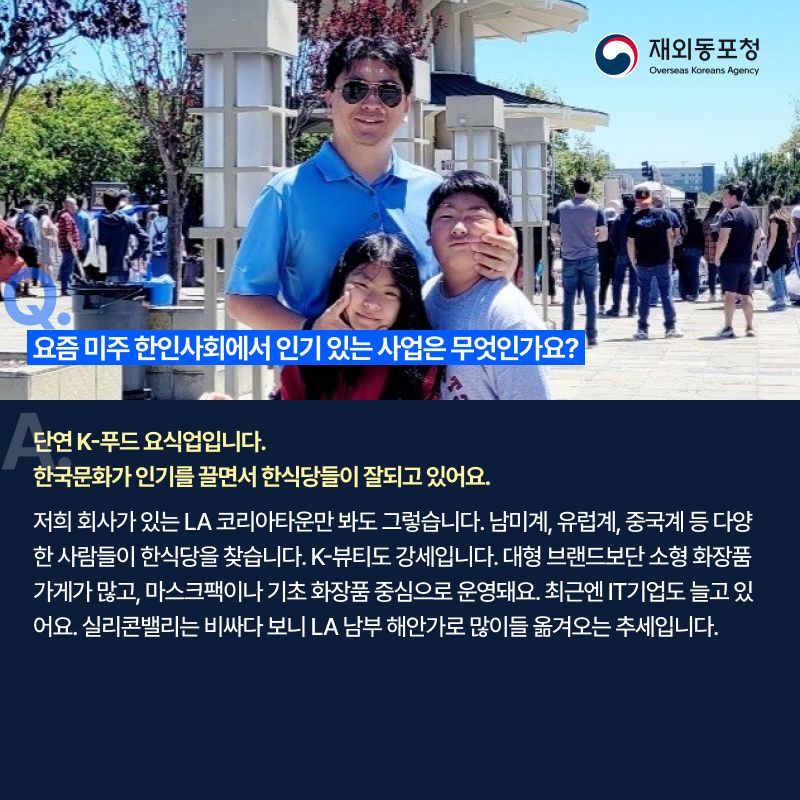 질문. 요즘 미주 한인사회에서 인기 있는 사업은 무엇인가요? 답변. 단연 K-푸드 요식업입니다. 한국문화가 인기를 끌면서 한식당들이 잘되고 있어요. 저희 회사가 있는 LA 코리아타운만 봐도 그렇습니다. 남미계, 유럽계, 중국계 등 다양한 사람들이 한식당을 찾습니다. K-뷰티도 강세입니다. 대형 브랜드보단 소형 화장품 가게가 많고, 마스크팩이나 기초 화장품 중심으로 운영돼요. 최근엔 IT 기업도 늘고 있어요. 실리콘밸리는 비싸다 보니 LA 남부 해안가로 많이들 옮겨오는 추세입니다.