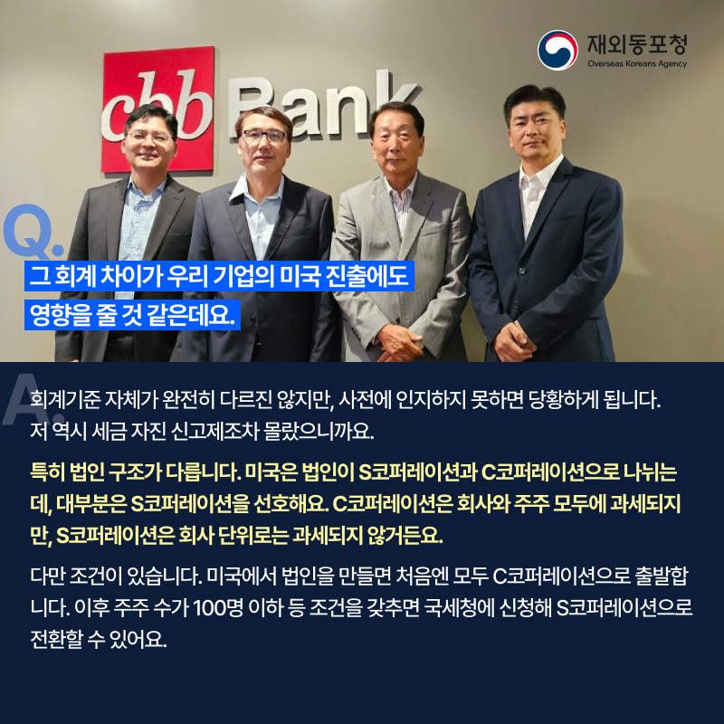 질문. 그 회계 차이가 우리 기업의 미국 진출에도 영향을 줄 것 같은데요. 답변. 회계기준 자체가 완전히 다르진 않지만, 사전에 인지하지 못하면 당황하게 됩니다. 저 역시 세금 자진 신고제초자 몰랐으니까요. 특히 법인 구조가 다릅니다. 미국은 법인이 S코퍼레이션과 C코퍼레이션으로 나뉘는데, 대부분은 S코퍼레이션을 선호해요. C코퍼레이션은 회사와 주주 모두에 과세되지만, S코퍼레이션은 회사 단위로는 과세되지 않거든요. 다만 조건이 있습니다. 미국에서 법인을 만들면 처음엔 모두 C코퍼레이션으로 출발합니다. 이후 주주 수가 100명 이하 등 조건을 갖추면 국세청에 신청해 S코퍼레이션으로 전환할 수 있어요.