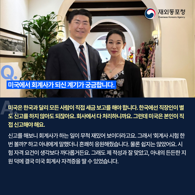 질문. 미국에서 회계사가 되신 계기가 궁금합니다. 답변. 미국은 한국과 달리 모든 사람이 직접 세금 보고를 해야 합니다. 한국에선 직장인이 별도 신고를 하지 않아도 되잖아요. 회사에서 다 처리하니까요. 그런데 미국은 본인이 직접 신고해야 해요. 신고를 해보니 회계사가 하는 일이 무적 재ㅣㅆ어 보이더라고요. 그래서 회계사 시험 한번 볼까? 하고 아내에게 말했더니 흔쾌히 응원해줬습니다. 물론 쉽지는 않았어요. 시험 자격 요건이 생각보다 까다롭거든요. 그래도 제 적성과 잘 맞았고, 아내의 든든한 지원 덕에 결국 미국 회계사 자격증을 딸 수 있었습니다.