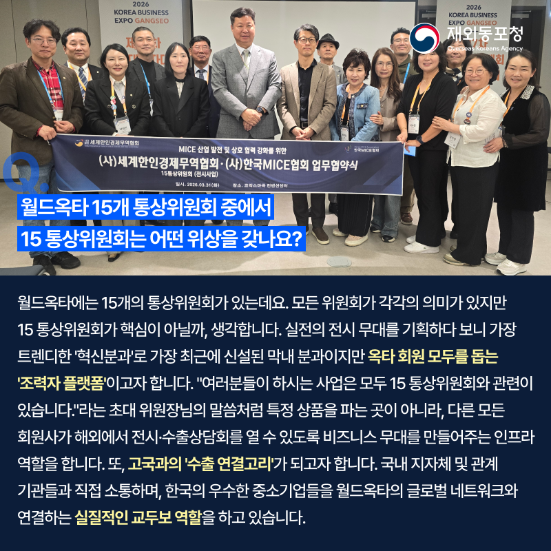 재외동포청 Overseas Koreans Agency 2026 KOREA BUSINESS EXPO GANGSEO MICE 산업 발전 및 상호 협력 강화를 위한 (사)세계한인경제무역협회·(사)한국MICE협회 업무협약식 Q. 월드옥타 15개 통상위원회 중에서 15 통상위원회는 어떤 위상을 갖나요? 월드옥타에는 15개의 통상위원회가 있는데요. 모든 위원회가 각각의 의미가 있지만 15 통상위원회가 핵심이 아닐까, 생각합니다. 실전의 전시 무대를 기획하다 보니 가장 트렌디한 혁신분과로 가장 최근에 신설된 막내 분과이지만 옥타 회원 모두를 돕는 조력자 플랫폼이고자 합니다. 여러분들이 하시는 사업은 모두 15 통상위원회와 관련이 있습니다!라는 초대 위원장님의 말씀처럼 특정 상품을 파는 곳이 아니라, 다른 모든 회원사가 해외에서 전시·수출상담회를 열 수 있도록 비즈니스 무대를 만들어주는 인프라 역할을 합니다. 또, 고국과의 수출 연결고리가 되고자 합니다. 국내 지자체 및 관계 기관들과 직접 소통하며, 한국의 우수한 중소기업들을 월드옥타의 글로벌 네트워크와 연결하는 실질적인 교두보 역할을 하고 있습니다.