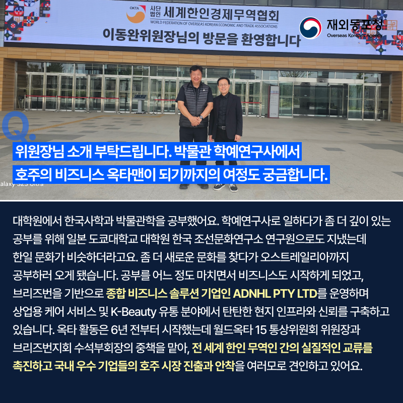 OKTA 사단법인 세계한인경제무역협회 WORLD FEDERATION OF OVERSEAS KOREAN ECONOMIC AND TRADE ASSOCIATIONS 이동완위원장님의 방문을 환영합니다 재외동포청 Overseas Koreans Agency Q. 위원장님 소개 부탁드립니다. 박물관 학예연구사에서 호주의 비즈니스 옥타맨이 되기까지의 여정도 궁금합니다. 대학원에서 한국사학과 박물관학을 공부했어요. 학예연구사로 일하다가 좀 더 깊이 있는 공부를 위해 일본 도쿄대학 대학원 한국 조선문화연구소 연구원으로 지냈는데 한일 문화가 비슷하더라고요. 좀 더 새로운 문화를 찾다가 오스트레일리아까지 공부하러 오게 됐습니다. 공부를 어느 정도 마치면서 비즈니스도 시작하게 되었고 브리즈번을 기반으로 종합 비즈니스 솔루션 기업인 ADNHL PTY LTD를 운영하며 상업용 케어 서비스 및 K-Beauty 유통 분야에서 탄탄한 현지 인프라와 신뢰를 구축하고 있습니다. 옥타 활동은 6년 전부터 시작했는데 월드옥타 15 통상위원회 위원장과 브리즈번지회 수석부회장의 중책을 맡아 전 세계 한인 무역인 간의 실질적인 교류를 촉진하고 국내 우수 기업들의 호주 시장 진출과 안착을 여러모로 견인하고 있어요.
