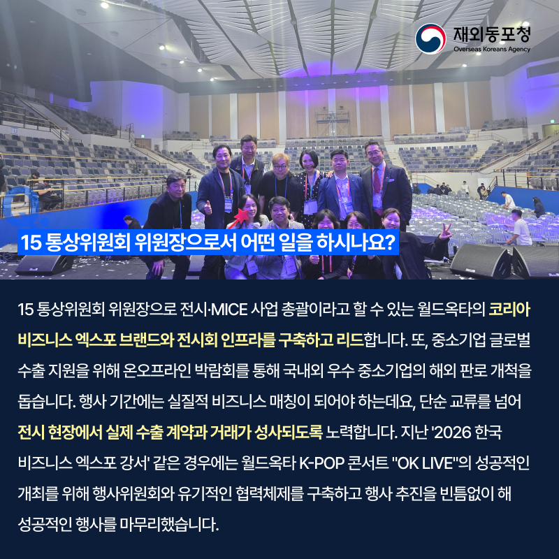 재외동포청 Overseas Koreans Agency 15 통상위원회 위원장으로서 어떤 일을 하시나요? 15 통상위원회 위원장으로 전시·MICE 사업 총괄이라고 할 수 있는 월드옥타의 코리아 비즈니스 엑스포 브랜드와 전시회 인프라를 구축하고 리드합니다. 또, 중소기업 글로벌 수출 지원을 위해 온오프라인 박람회를 통해 국내외 우수 중소기업의 해외 판로 개척을 돕습니다. 행사 기간에는 실질적 비즈니스 매칭이 되어야 하는데요, 단순 교류를 넘어 전시 현장에서 실제 수출 계약과 거래가 성사되도록 노력합니다. 지난 2026 한국 비즈니스 엑스포 강서 같은 경우에는 월드옥타 K-POP 콘서트 'OK LIVE'의 성공적인 개최를 위해 행사위원회와 유기적인 협력체계를 구축하고 행사 추진을 빈틈없이 해 성공적인 행사를 마무리했습니다.