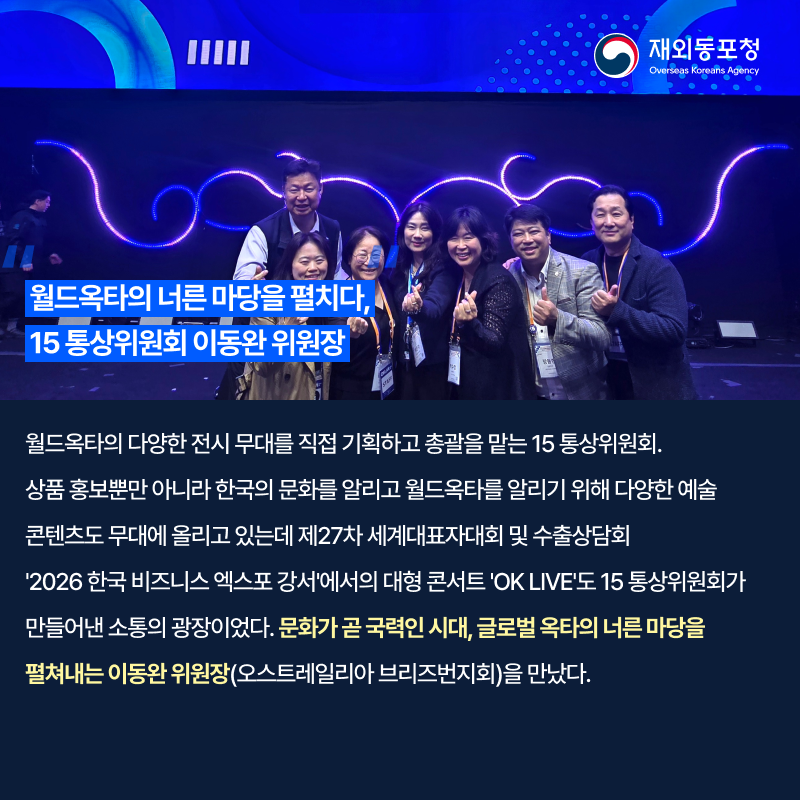 재외동포청 Overseas Koreans Agency 월드옥타의 너른 마당을 펼치다, 15 통상위원회 이동완 위원장 월드옥타의 다양한 전시 무대를 직접 기획하고 총괄을 맡는 15 통상위원회. 상품 홍보뿐만 아니라 한국의 문화를 알리고 월드옥타를 알리기 위해 다양한 예술 콘텐츠도 무대에 올리고 있는데 제27차 세계대표자대회 및 수출상담회 '2026 한국 비즈니스 엑스포 강서'에서의 대형 콘서트 'OK LIVE'도 15 통상위원회가 만들어낸 소통의 광장이었다. 문화가 곧 국력인 시대, 글로벌 옥타의 너른 마당을 펼쳐내는 이동완 위원장(오스트레일리아 브리즈번지회)을 만났다.