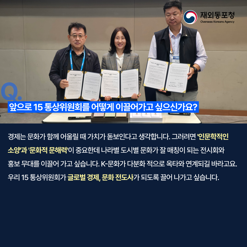 재외동포청 Overseas Koreans Agency Q. 앞으로 15 통상위원회를 어떻게 이끌어가고 싶으신가요? 경제는 문화가 함께 어울릴 때 가치가 돋보인다고 생각합니다. 그러려면 인문학적인 소양과 문화적 문해력이 중요한데 나라별 도시별 문화가 잘 매칭이 되는 전시회와 홍보 무대를 이끌어 가고 싶습니다. K-문화가 다분화 적으로 옥타와 연계되길 바라고요. 우리 15 통상위원회가 글로벌 경제, 문화 전도사가 되도록 끌어 나가고 싶습니다.