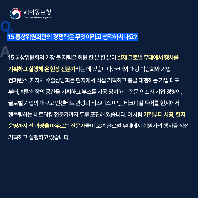 재외동포청 Overseas Koreans Agency Q. 15 통상위원회만의 경쟁력은 무엇이라고 생각하시나요? A. 15 통상위원회의 가장 큰 저력은 회원 한 분 한 분이 실제 글로벌 무대에서 행사를 기획하고 실행해 온 현장 전문가라는 데 있습니다. 국내외 대형 박람회와 기업 컨퍼런스, 지자체 수출상담회를 현지에서 직접 기획하고 총괄 대행하는 기업 대표부터, 박람회장의 공간을 기획하고 부스를 시공·장치하는 전문 인프라 기업 경영인, 글로벌 기업의 대규모 인센티브 관광과 비즈니스 미팅, 테크니컬 투어를 현지에서 핸들링하는 네트워킹 전문가까지 두루 포진해 있습니다. 이처럼 기획부터 시공, 현지 운영까지 전 과정을 아우르는 전문가들이 모여 글로벌 무대에서 회원사의 행사를 직접 기획하고 실행하고 있습니다.