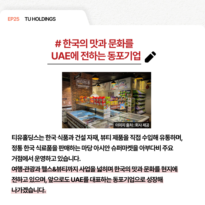 EP25 TU HOLDINGS # 한국의 맛과 문화를 UAE에 전하는 동포기업 티유홀딩스는 한국 식품과 건설 자재 뷰티 제품을 직접 수입해 유통하며 정통 한국 식료품을 판매하는 마당 아시안 슈퍼마켓을 아부다비 주요 거점에서 운영하고 있습니다. 여행·관광과 헬스&뷰티까지 사업을 넓히며 한국의 맛과 문화를 현지에 전하고 있으며 앞으로도 UAE를 대표하는 동포기업으로 성장해 나가겠습니다.