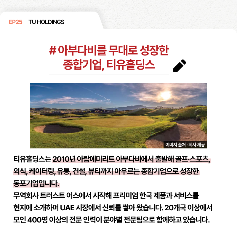 EP25 TU HOLDINGS # 아부다비를 무대로 성장한 종합기업 티유홀딩스 티유홀딩스는 2010년 아랍에미리트 아부다비에서 출발해 골프·스포츠 외식 케이터링 유통 건설 뷰티까지 아우르는 종합기업으로 성장한 동포기업입니다. 무역회사 트러스트 어스에서 시작해 프리미엄 한국 제품과 서비스를 현지에 소개하며 UAE 시장에서 신뢰를 쌓아 왔습니다. 20개국 이상에서 모인 400명 이상의 전문 인력이 분야별 전문팀으로 함께하고 있습니다.