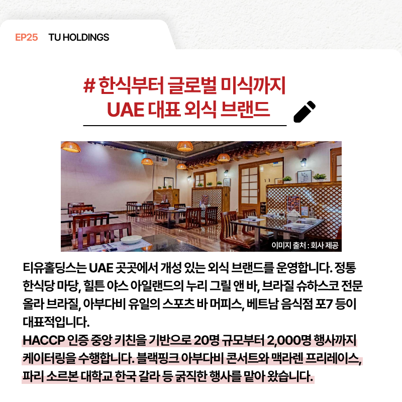 EP25 TU HOLDINGS # 한식부터 글로벌 미식까지 UAE 대표 외식 브랜드 티유홀딩스는 UAE 곳곳에서 개성 있는 외식 브랜드를 운영합니다. 정통 한식당 마당 힐튼 야스 아일랜드의 누리 그릴 앤 바 브라질 슈하스코 전문 올라 브라질 아부다비 유일의 스포츠 바 마피스 베트남 음식점 포7 등이 대표적입니다. HACCP 인증 중앙 키친을 기반으로 20명 규모부터 2000명 행사까지 케이터링을 수행합니다. 블랙핑크 아부다비 콘서트와 맥라렌 프리레익스 파리 소르본 대학교 한국 갈라 등 굵직한 행사를 맡아 왔습니다.