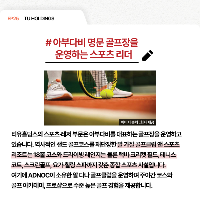 EP25 TU HOLDINGS # 아부다비 명문 골프장을 운영하는 스포츠 리더 티유홀딩스의 스포츠·레저 부문은 아부다비를 대표하는 골프장을 운영하고 있습니다. 역사적인 샌드 골프코스를 재단장한 알 가잘 골프클럽 앤 스포츠 리조트는 18홀 코스와 드라이빙 레인지는 물론 럭비·크리켓 필드 테니스 코트 스크린골프 요가·힐링 스파까지 갖춘 종합 스포츠 시설입니다. 여기에 ADNOC이 소유한 알 다나 골프클럽을 운영하며 주야간 코스와 골프 아카데미 프로샵으로 수준 높은 골프 경험을 제공합니다.
