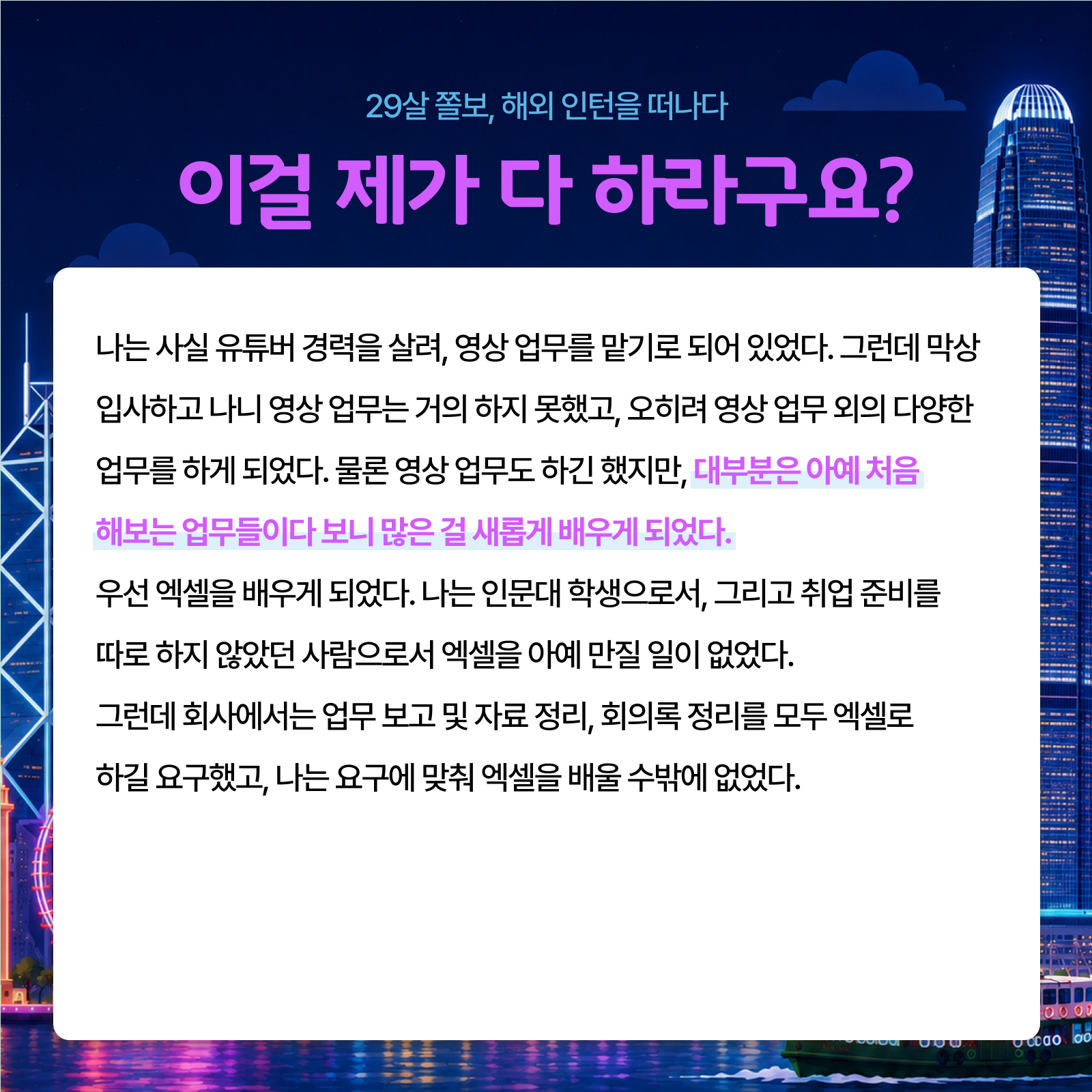 29살 졸보 해외 인턴을 떠나다 이걸 제가 다 하라고요? 나는 사실 유튜버 경력을 살려 영상 업무를 맡기로 되어 있었다. 그런데 막상 입사하고 나니 영상 업무는 거의 하지 못했고 오히려 영상 업무 외의 다양한 업무를 하게 되었다. 물론 영상 업무도 하긴 했지만 대부분은 아예 처음 해보는 업무들이다 보니 많은 걸 새롭게 배우게 되었다. 우선 엑셀을 배우게 되었다. 나는 인문대 학생으로서 그리고 취업 준비를 따로 하지 않았던 사람으로서 엑셀을 아예 만질 일이 없었다. 그런데 회사에서는 업무 보고 및 자료 정리 회의록 정리를 모두 엑셀로 하길 요구했고 나는 요구에 맞춰 엑셀을 배울 수밖에 없었다.