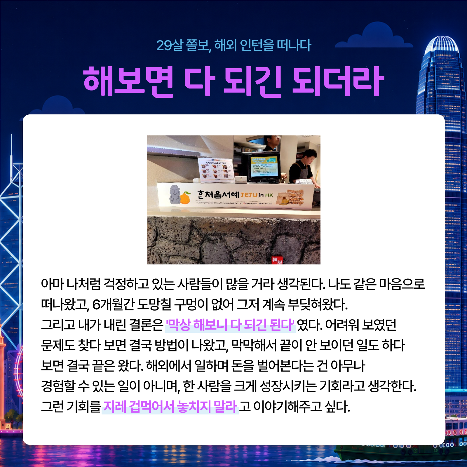 29살 졸보 해외 인턴을 떠나다 해보면 다 되긴 되더라 아마 나처럼 걱정하고 있는 사람들이 많을 거라 생각된다. 나도 같은 마음으로 떠나왔고 6개월간 도망칠 구멍이 없어 그저 계속 부딪혀왔다. 그리고 내가 내린 결론은 막상 해보니 다 되긴 된다였다. 어려워 보였던 문제도 찾다 보면 결국 방법이 나왔고 막막해서 끝이 안 보이던 일도 하다 보면 결국 끝은 왔다. 해외에서 일하며 돈을 벌어본다는 건 아무나 경험할 수 있는 일이 아니며 한 사람을 크게 성장시키는 기회라고 생각한다. 그런 기회를 지레 겁먹어서 놓치지 말라고 이야기해주고 싶다.