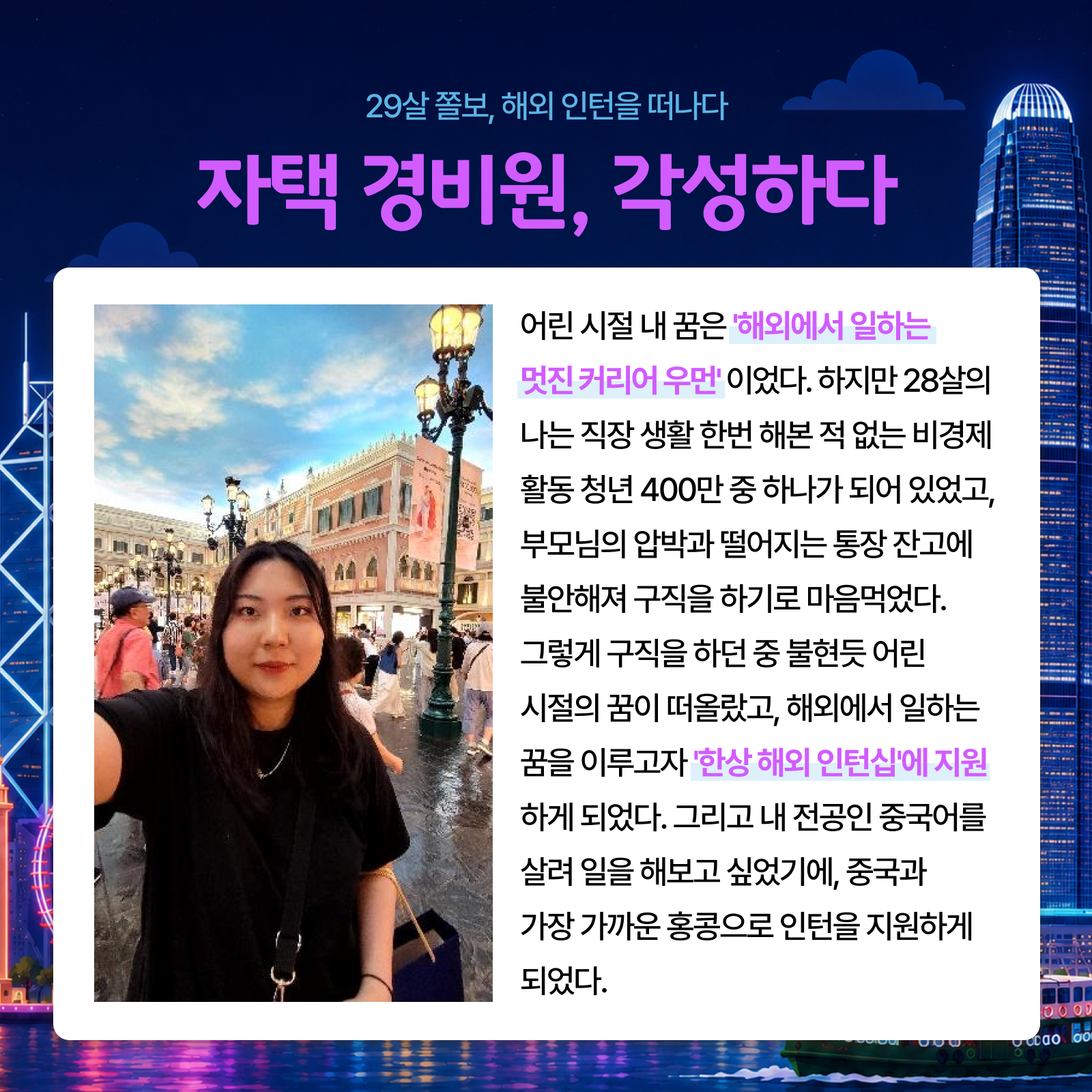 29살 졸보 해외 인턴을 떠나다 자택 경비원 각성하다 어린 시절 내 꿈은 해외에서 일하는 멋진 커리어 우먼이었다. 하지만 28살의 나는 직장 생활 한번 해본 적 없는 비경제 활동 청년 400만 중 하나가 되어 있었고 부모님의 압박과 떨어지는 통장 잔고에 불안해져 구직을 하기로 마음먹었다. 그렇게 구직을 하던 중 불현듯 어린 시절의 꿈이 떠올랐고 해외에서 일하는 꿈을 이루고자 한상 해외 인턴십에 지원하게 되었다. 그리고 내 전공인 중국어를 살려 일을 해보고 싶었기에 중국과 가장 가까운 홍콩으로 인턴을 지원하게 되었다.
