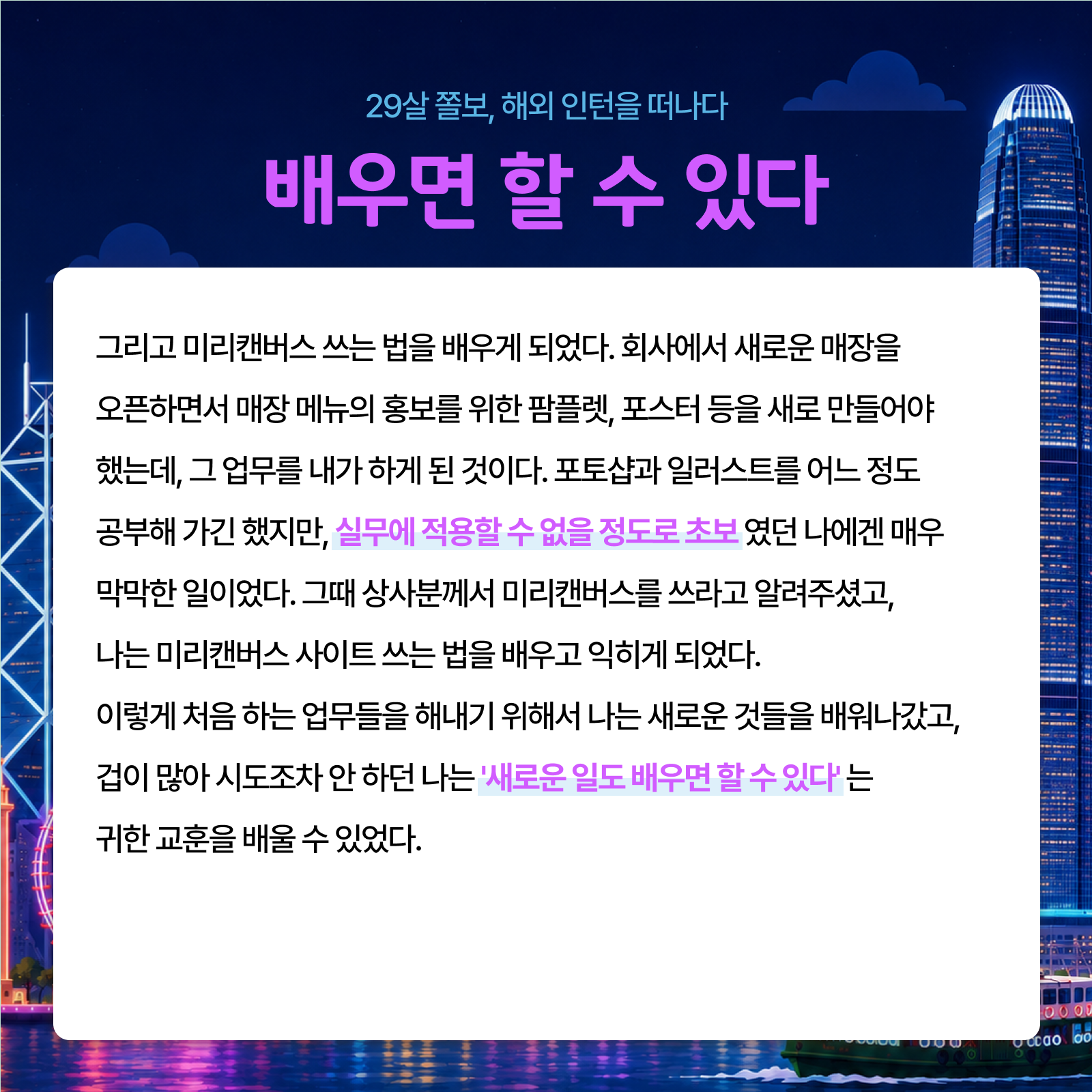 29살 졸보 해외 인턴을 떠나다 배우면 할 수 있다 그리고 미리캔버스 쓰는 법을 배우게 되었다. 회사에서 새로운 매장을 오픈하면서 매장 메뉴의 홍보를 위한 팜플렛 포스터 등을 새로 만들어야 했는데 그 업무를 내가 하게 된 것이다. 포토샵과 일러스트를 어느 정도 공부해 가긴 했지만 실무에 적용할 수 없을 정도로 초보였던 나에겐 매우 막막한 일이었다. 그때 상사분께서 미리캔버스를 쓰라고 알려주셨고 나는 미리캔버스 사이트 쓰는 법을 배우고 익히게 되었다. 이렇게 처음 하는 업무들을 해내기 위해서 나는 새로운 것들을 배워나갔고 겁이 많아 시도조차 안 하던 나는 새로운 일도 배우면 할 수 있다는 귀한 교훈을 배울 수 있었다.