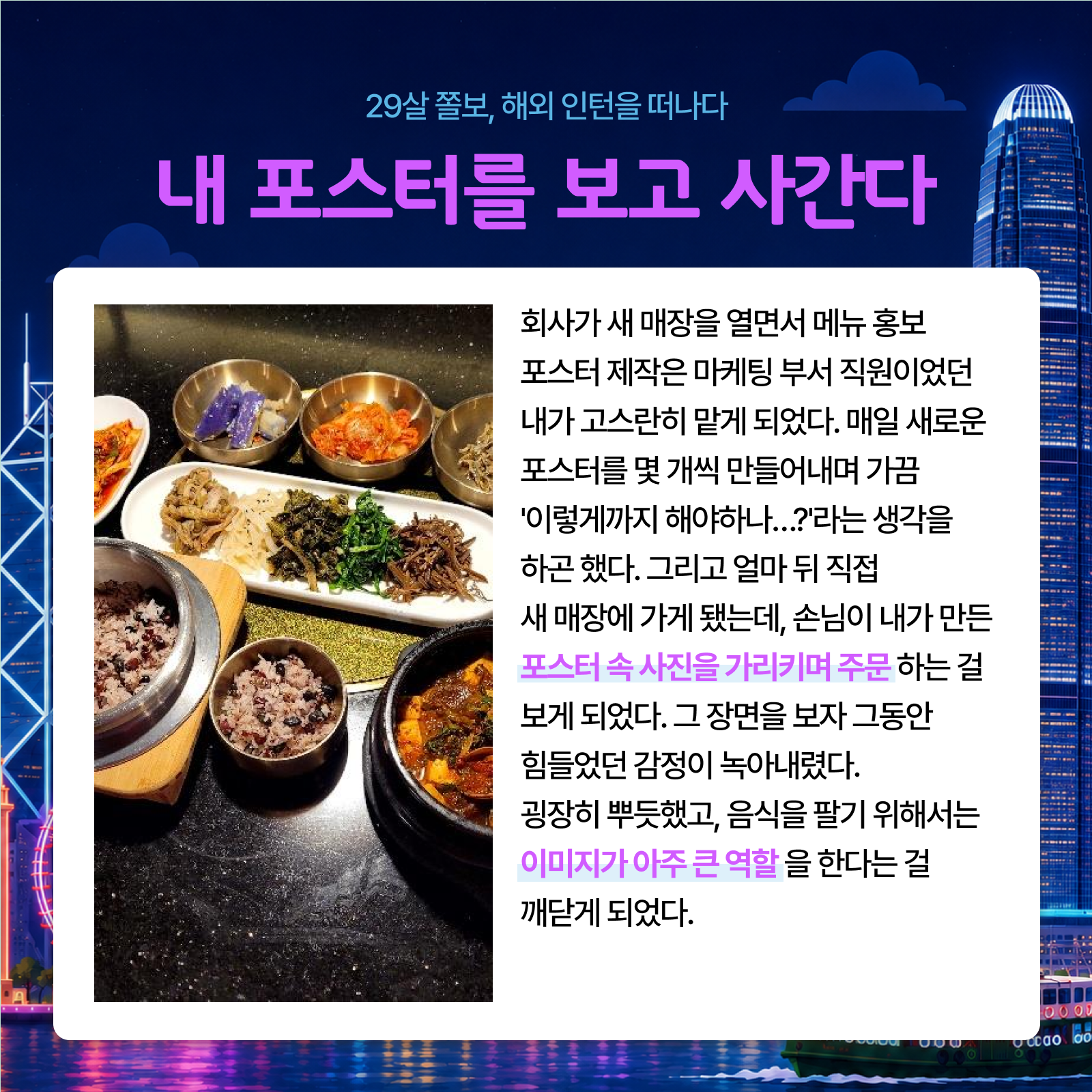 29살 졸보 해외 인턴을 떠나다 내 포스터를 보고 사간다 회사가 새 매장을 열면서 메뉴 홍보 포스터 제작은 마케팅 부서 직원이었던 내가 고스란히 맡게 되었다. 매일 새로운 포스터를 몇 개씩 만들어내며 가끔 이렇게까지 해야하나...?라는 생각을 하곤 했다. 그리고 얼마 뒤 직접 새 매장에 가게 됐는데 손님이 내가 만든 포스터 속 사진을 가리키며 주문 하는 걸 보게 되었다. 그 장면을 보자 그동안 힘들었던 감정이 녹아내렸다. 굉장히 뿌듯했고 음식을 팔기 위해서는 이미지가 아주 큰 역할을 한다는 걸 깨닫게 되었다.
