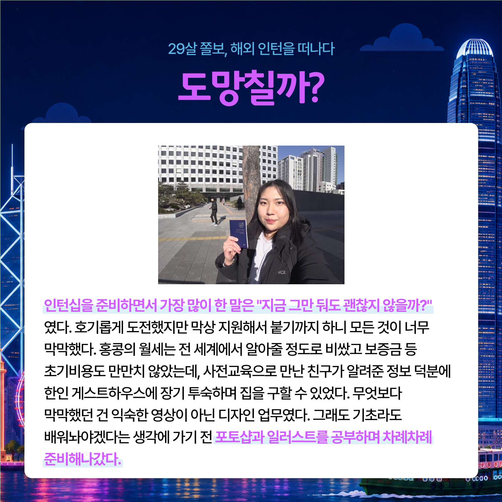 29살 졸보 해외 인턴을 떠나다 도망칠까? 인턴십을 준비하면서 가장 많이 한 말은 지금 그만 둬도 괜찮지 않을까? 였다. 호기롭게 도전했지만 막상 지원해서 붙기까지 하니 모든 것이 너무 막막했다. 홍콩의 월세는 전 세계에서 알아줄 정도로 비쌌고 보증금 등 초기비용도 만만치 않았는데 사전교육으로 만난 친구가 알려준 정보 덕분에 한인 게스트하우스에 장기 투숙하며 집을 구할 수 있었다. 무엇보다 막막했던 건 익숙한 영상이 아닌 디자인 업무였다. 그래도 기초라도 배워놔야겠다는 생각에 가기 전 포토샵과 일러스트를 공부하며 차례차례 준비해나갔다.